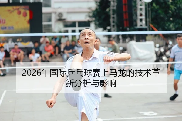 2026年国际乒乓球赛上马龙的技术革新分析与影响