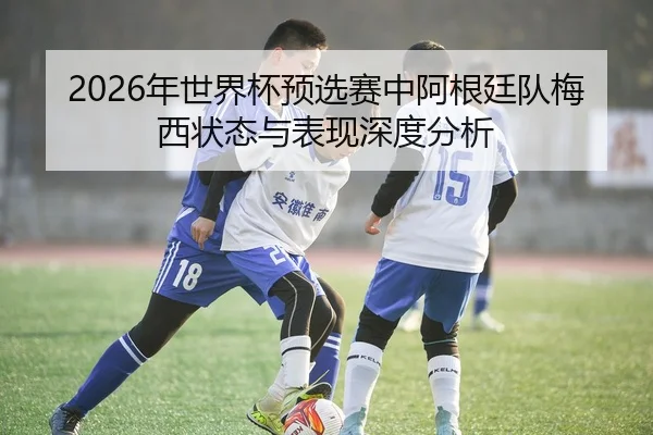 2026年世界杯预选赛中阿根廷队梅西状态与表现深度分析