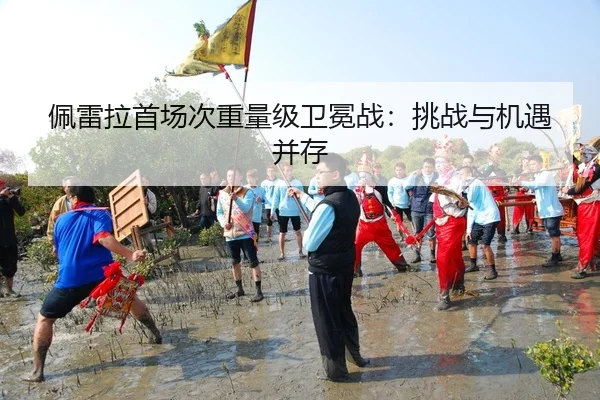 佩雷拉首场次重量级卫冕战：挑战与机遇并存